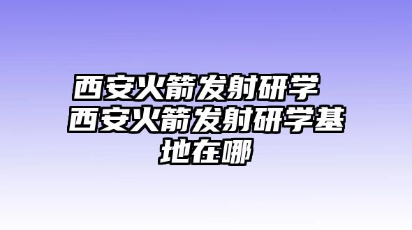 西安火箭發(fā)射研學(xué) 西安火箭發(fā)射研學(xué)基地在哪