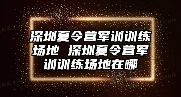 深圳夏令營軍訓(xùn)訓(xùn)練場地 深圳夏令營軍訓(xùn)訓(xùn)練場地在哪