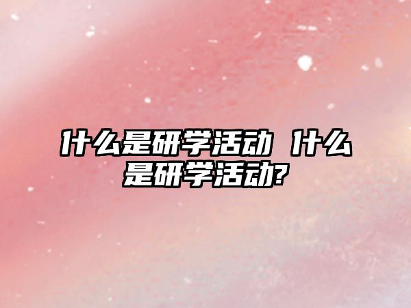 什么是研學活動 什么是研學活動?