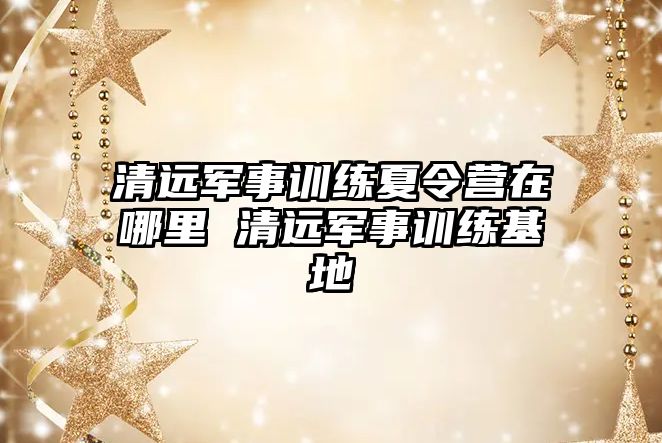 清遠軍事訓練夏令營在哪里 清遠軍事訓練基地