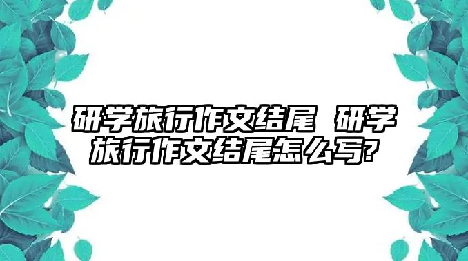 研學(xué)旅行作文結(jié)尾 研學(xué)旅行作文結(jié)尾怎么寫(xiě)?