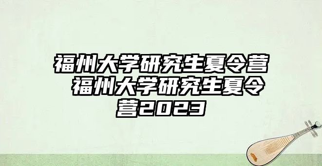 福州大學(xué)研究生夏令營 福州大學(xué)研究生夏令營2023