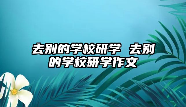 去別的學(xué)校研學(xué) 去別的學(xué)校研學(xué)作文