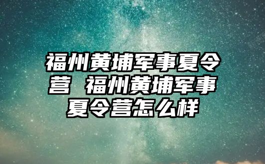 福州黃埔軍事夏令營 福州黃埔軍事夏令營怎么樣