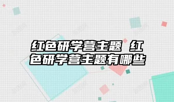 紅色研學營主題 紅色研學營主題有哪些