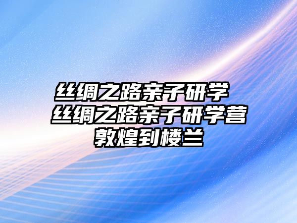 絲綢之路親子研學 絲綢之路親子研學營敦煌到樓蘭