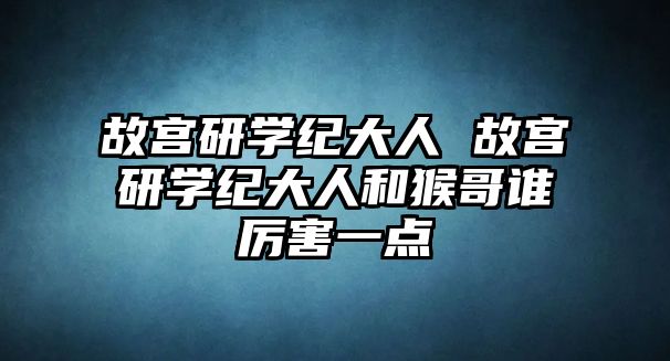 故宮研學紀大人 故宮研學紀大人和猴哥誰厲害一點