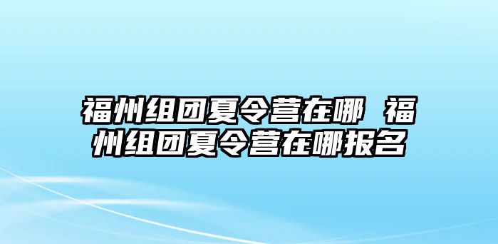 福州組團夏令營在哪 福州組團夏令營在哪報名