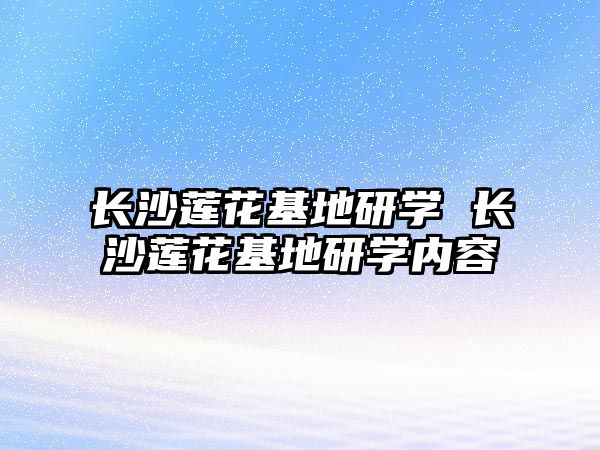 長沙蓮花基地研學(xué) 長沙蓮花基地研學(xué)內(nèi)容