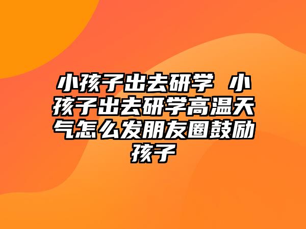 小孩子出去研學(xué) 小孩子出去研學(xué)高溫天氣怎么發(fā)朋友圈鼓勵(lì)孩子