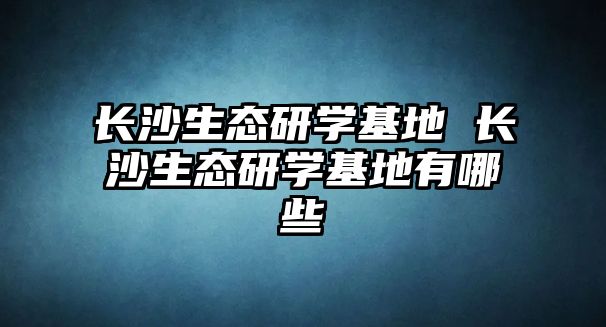 長沙生態(tài)研學(xué)基地 長沙生態(tài)研學(xué)基地有哪些