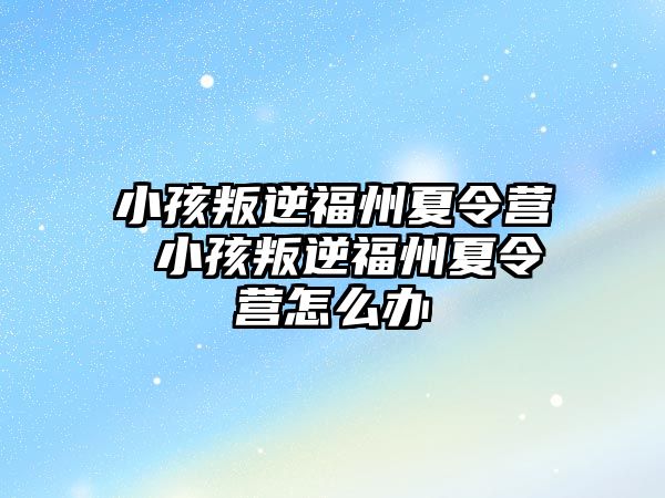 小孩叛逆福州夏令營 小孩叛逆福州夏令營怎么辦