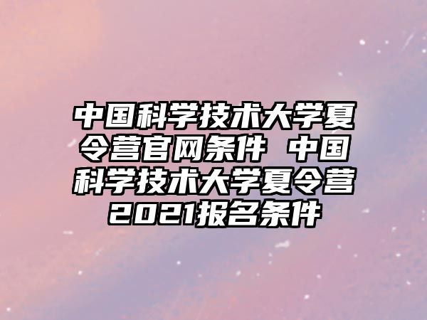 中國科學(xué)技術(shù)大學(xué)夏令營官網(wǎng)條件 中國科學(xué)技術(shù)大學(xué)夏令營2021報名條件