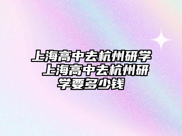 上海高中去杭州研學 上海高中去杭州研學要多少錢