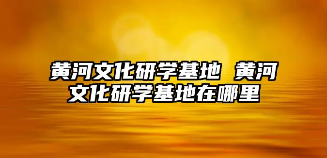 黃河文化研學基地 黃河文化研學基地在哪里