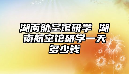 湖南航空館研學 湖南航空館研學一天多少錢