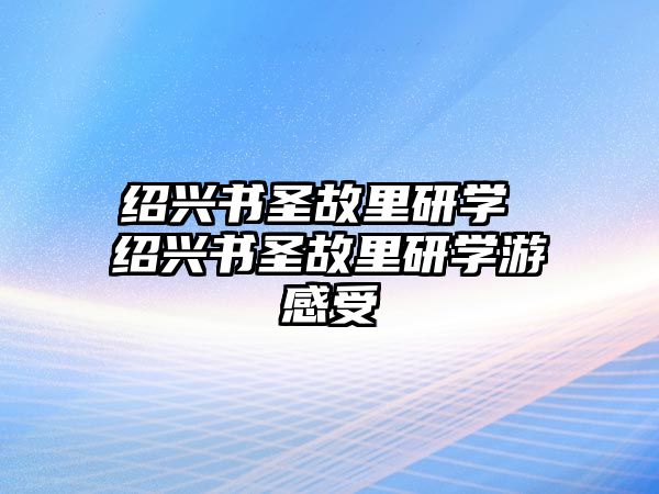 紹興書圣故里研學 紹興書圣故里研學游感受