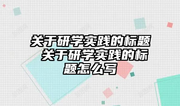 關于研學實踐的標題 關于研學實踐的標題怎么寫