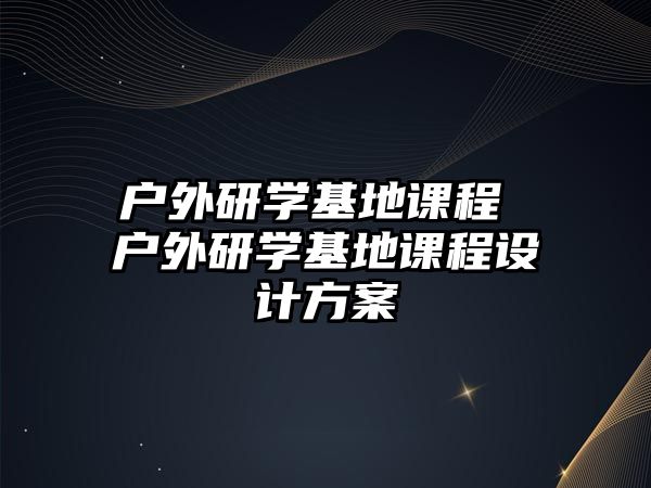 戶(hù)外研學(xué)基地課程 戶(hù)外研學(xué)基地課程設(shè)計(jì)方案