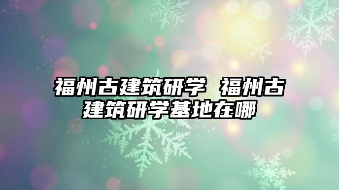 福州古建筑研學 福州古建筑研學基地在哪