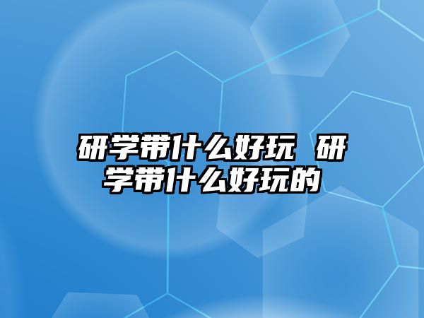 研學(xué)帶什么好玩 研學(xué)帶什么好玩的