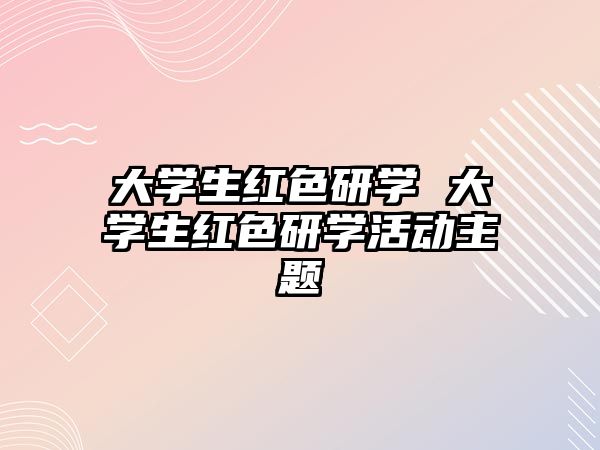 大學(xué)生紅色研學(xué) 大學(xué)生紅色研學(xué)活動(dòng)主題