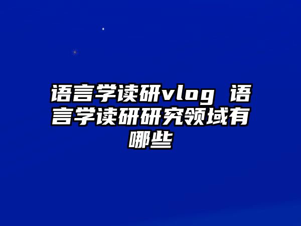 語言學(xué)讀研vlog 語言學(xué)讀研研究領(lǐng)域有哪些