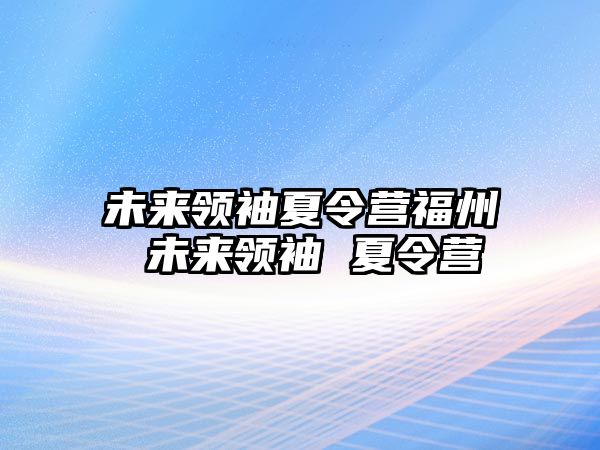 未來領(lǐng)袖夏令營福州 未來領(lǐng)袖 夏令營