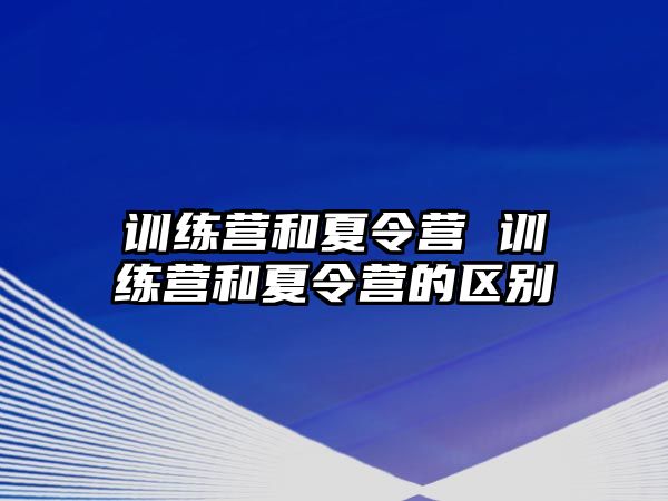 訓(xùn)練營和夏令營 訓(xùn)練營和夏令營的區(qū)別