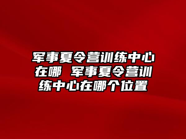 軍事夏令營(yíng)訓(xùn)練中心在哪 軍事夏令營(yíng)訓(xùn)練中心在哪個(gè)位置