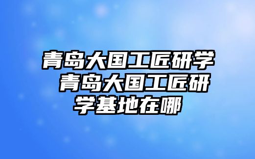 青島大國(guó)工匠研學(xué) 青島大國(guó)工匠研學(xué)基地在哪