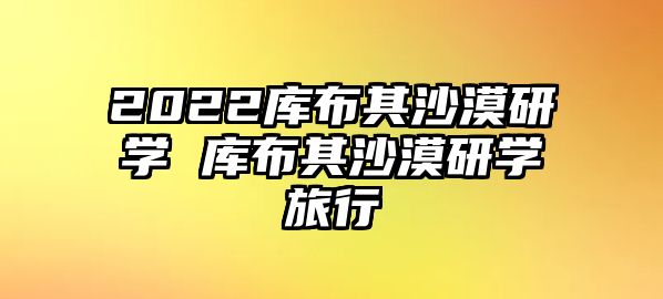 2022庫(kù)布其沙漠研學(xué) 庫(kù)布其沙漠研學(xué)旅行