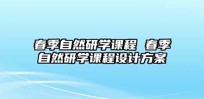 春季自然研學(xué)課程 春季自然研學(xué)課程設(shè)計(jì)方案