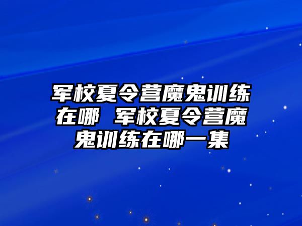 軍校夏令營魔鬼訓(xùn)練在哪 軍校夏令營魔鬼訓(xùn)練在哪一集