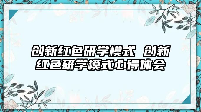 創(chuàng)新紅色研學(xué)模式 創(chuàng)新紅色研學(xué)模式心得體會(huì)