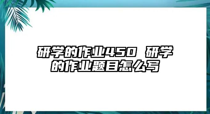 研學(xué)的作業(yè)450 研學(xué)的作業(yè)題目怎么寫(xiě)