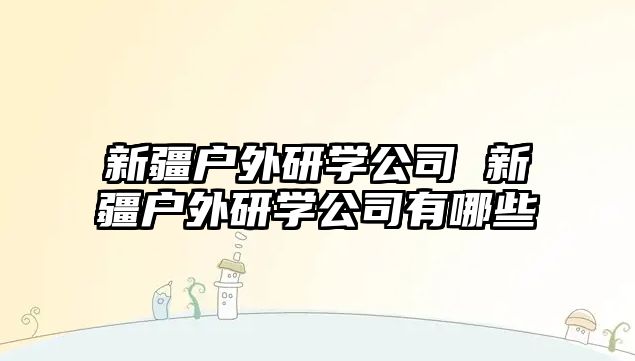 新疆戶外研學(xué)公司 新疆戶外研學(xué)公司有哪些