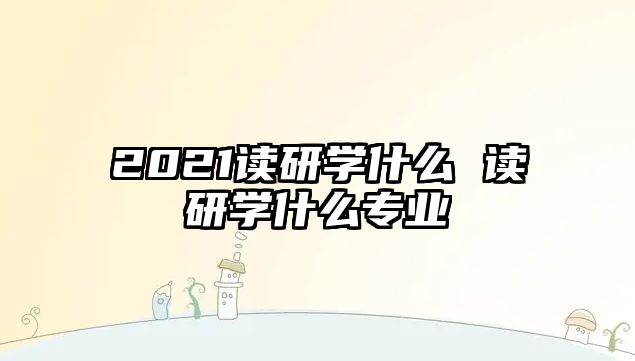 2021讀研學什么 讀研學什么專業(yè)