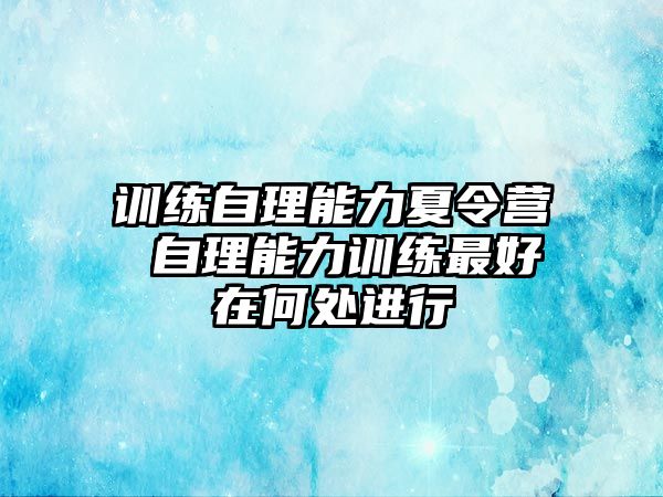 訓(xùn)練自理能力夏令營(yíng) 自理能力訓(xùn)練最好在何處進(jìn)行