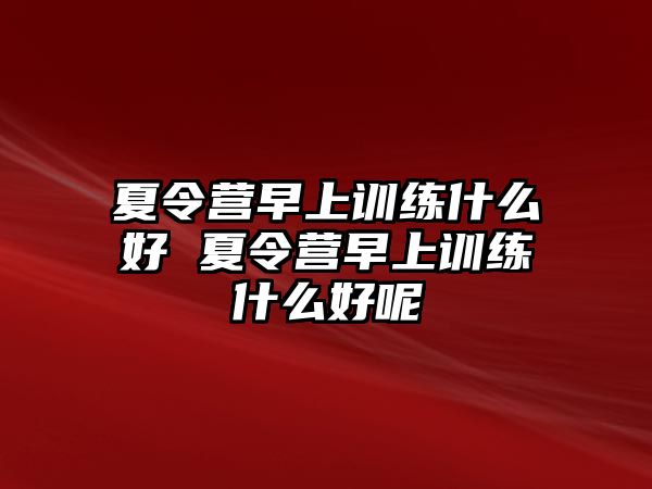 夏令營(yíng)早上訓(xùn)練什么好 夏令營(yíng)早上訓(xùn)練什么好呢