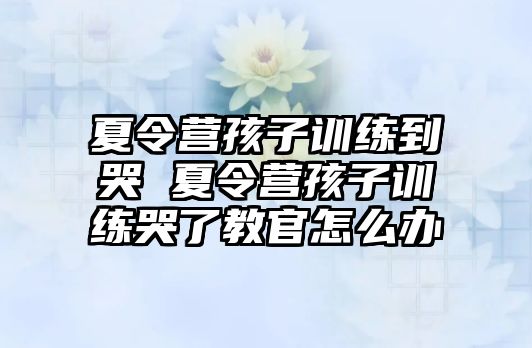 夏令營孩子訓(xùn)練到哭 夏令營孩子訓(xùn)練哭了教官怎么辦