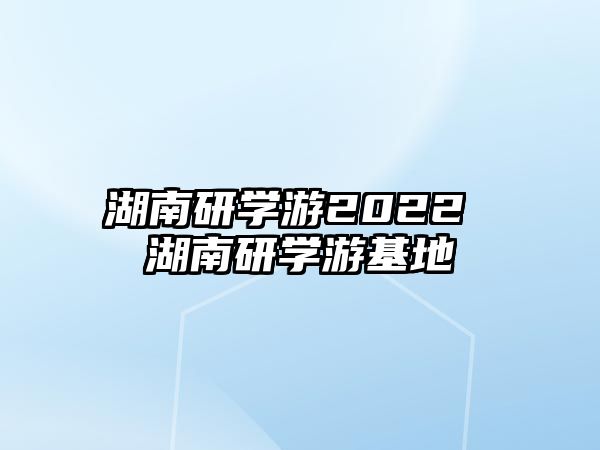 湖南研學(xué)游2022 湖南研學(xué)游基地