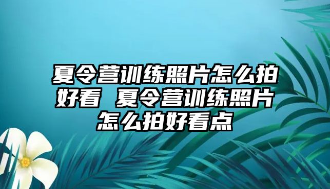 夏令營(yíng)訓(xùn)練照片怎么拍好看 夏令營(yíng)訓(xùn)練照片怎么拍好看點(diǎn)