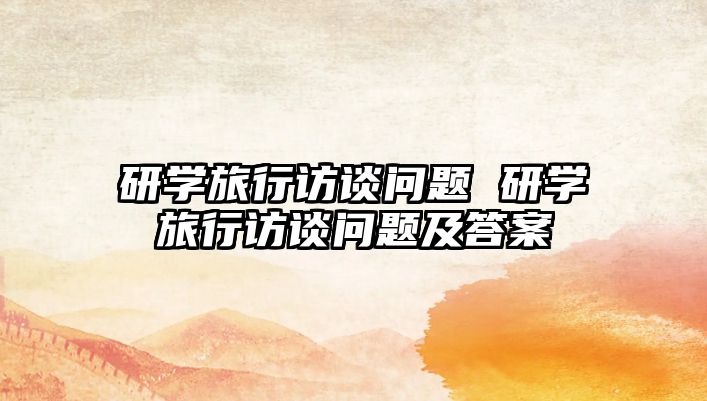 研學(xué)旅行訪談問題 研學(xué)旅行訪談問題及答案