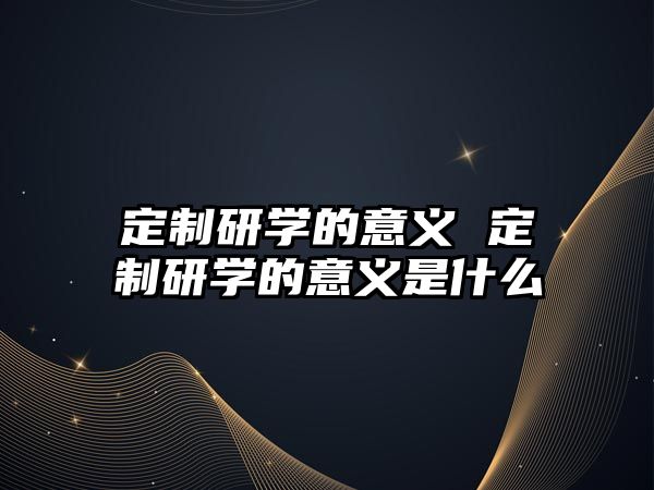 定制研學(xué)的意義 定制研學(xué)的意義是什么