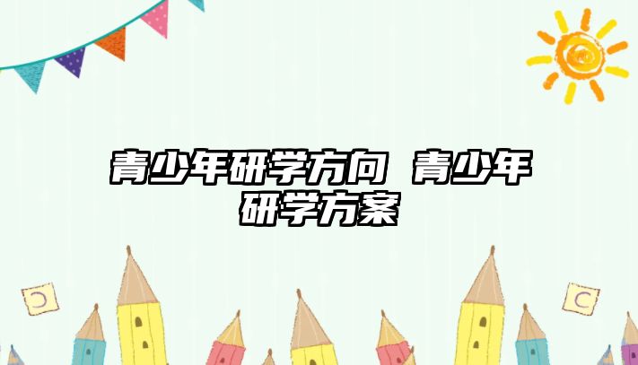 青少年研學(xué)方向 青少年研學(xué)方案