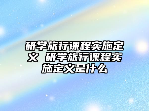 研學(xué)旅行課程實(shí)施定義 研學(xué)旅行課程實(shí)施定義是什么