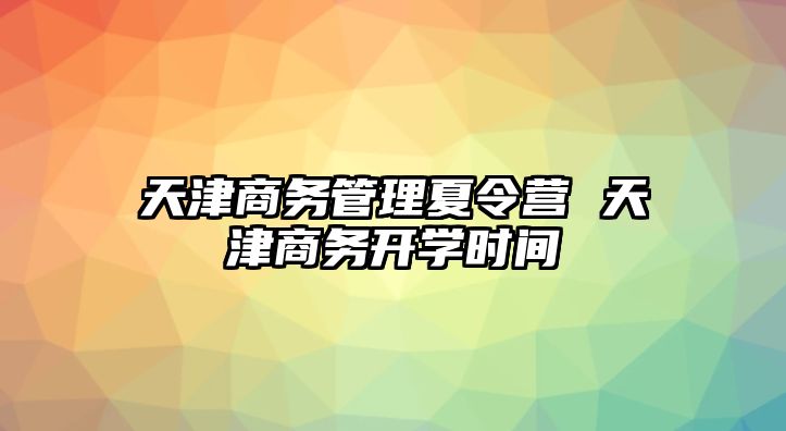 天津商務(wù)管理夏令營 天津商務(wù)開學(xué)時間