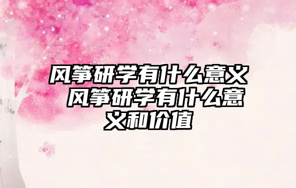 風(fēng)箏研學(xué)有什么意義 風(fēng)箏研學(xué)有什么意義和價值