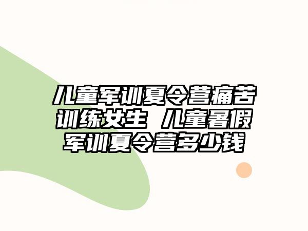 兒童軍訓夏令營痛苦訓練女生 兒童暑假軍訓夏令營多少錢